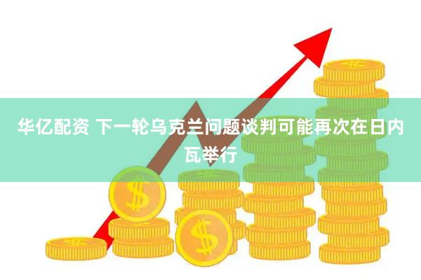 华亿配资 下一轮乌克兰问题谈判可能再次在日内瓦举行