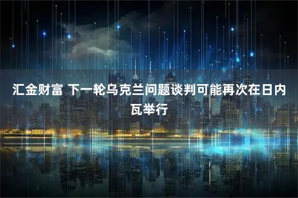 汇金财富 下一轮乌克兰问题谈判可能再次在日内瓦举行