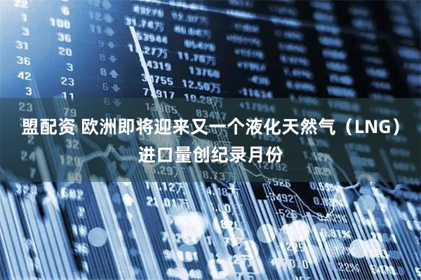 盟配资 欧洲即将迎来又一个液化天然气（LNG）进口量创纪录月份