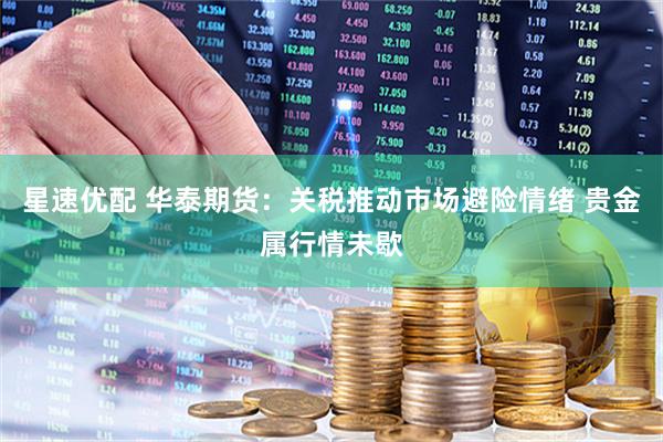 星速优配 华泰期货：关税推动市场避险情绪 贵金属行情未歇