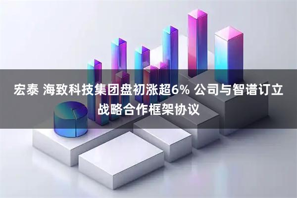 宏泰 海致科技集团盘初涨超6% 公司与智谱订立战略合作框架协议
