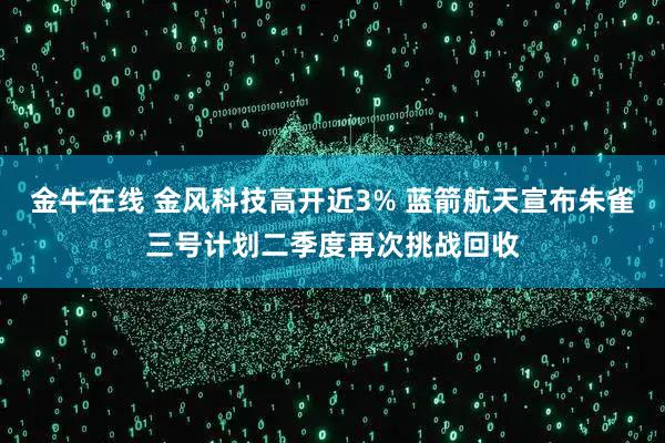 金牛在线 金风科技高开近3% 蓝箭航天宣布朱雀三号计划二季度再次挑战回收