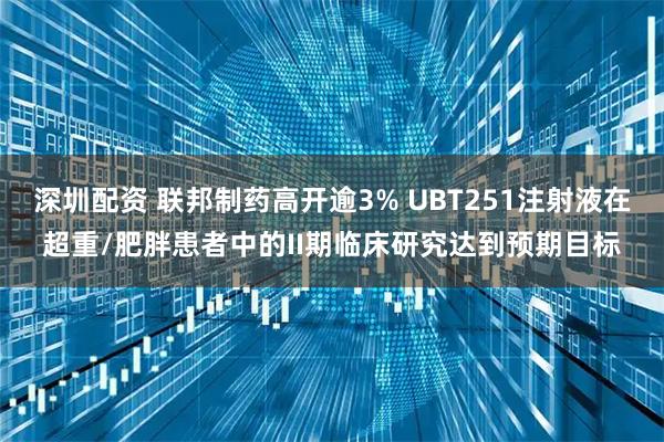 深圳配资 联邦制药高开逾3% UBT251注射液在超重/肥胖患者中的II期临床研究达到预期目标