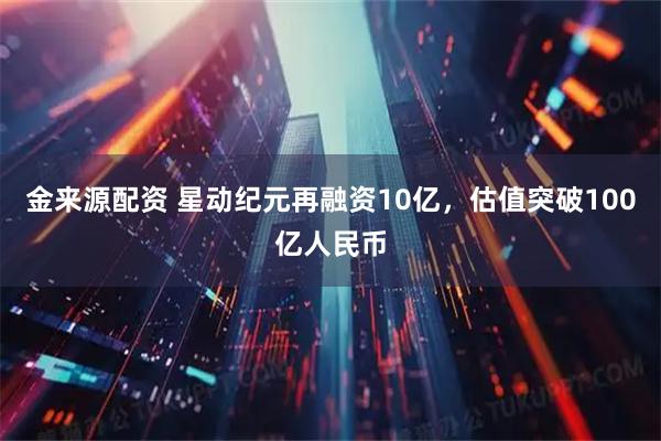 金来源配资 星动纪元再融资10亿，估值突破100亿人民币