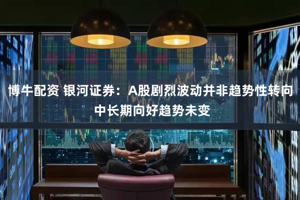 博牛配资 银河证券：A股剧烈波动并非趋势性转向 中长期向好趋势未变