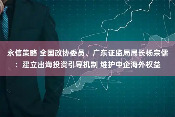 永信策略 全国政协委员、广东证监局局长杨宗儒：建立出海投资引导机制 维护中企海外权益