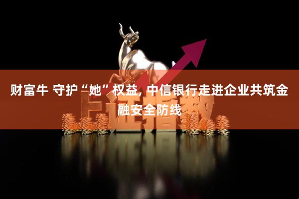 财富牛 守护“她”权益, 中信银行走进企业共筑金融安全防线
