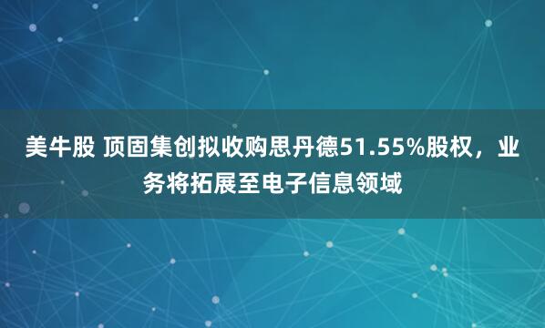 美牛股 顶固集创拟收购思丹德51.55%股权,业务将拓展至电子信息领域
