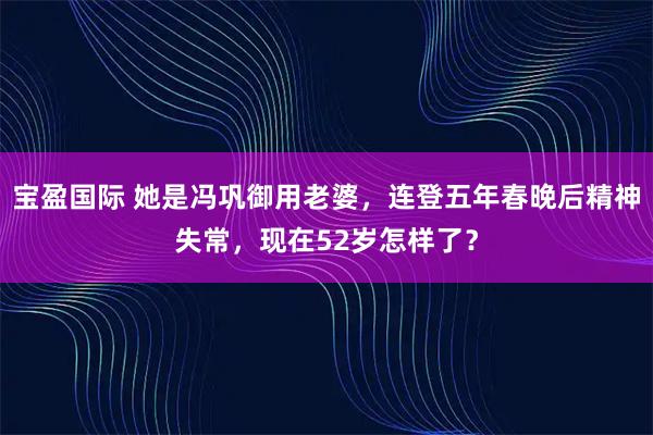 宝盈国际 她是冯巩御用老婆，连登五年春晚后精神失常，现在52岁怎样了？
