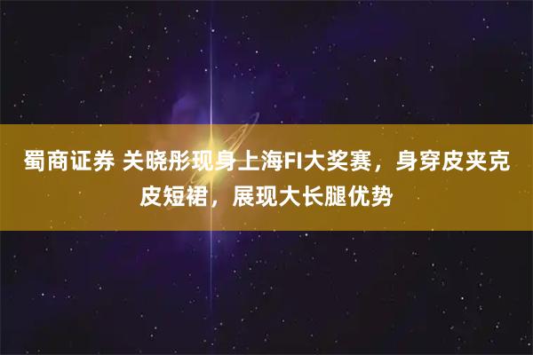蜀商证券 关晓彤现身上海FI大奖赛，身穿皮夹克皮短裙，展现大长腿优势