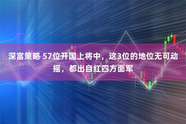 深富策略 57位开国上将中，这3位的地位无可动摇，都出自红四方面军
