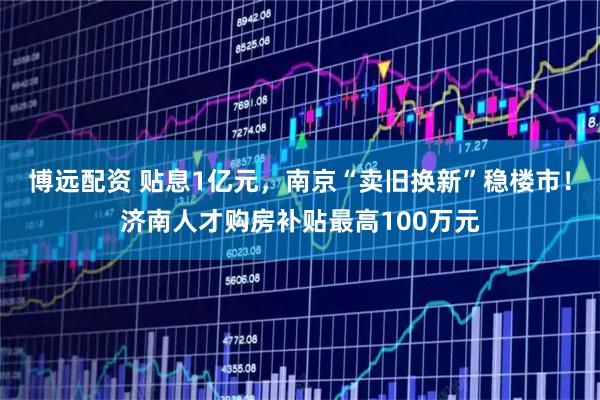 博远配资 贴息1亿元，南京“卖旧换新”稳楼市！济南人才购房补贴最高100万元