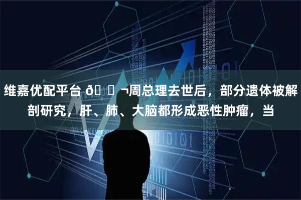 维嘉优配平台 🌬周总理去世后，部分遗体被解剖研究，肝、肺、大脑都形成恶性肿瘤，当