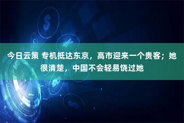 今日云策 专机抵达东京，高市迎来一个贵客；她很清楚，中国不会轻易饶过她
