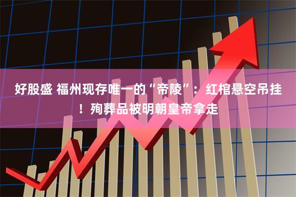 好股盛 福州现存唯一的“帝陵”：红棺悬空吊挂！殉葬品被明朝皇帝拿走