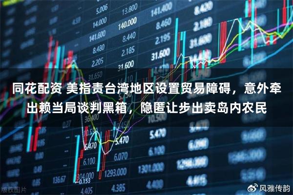 同花配资 美指责台湾地区设置贸易障碍,意外牵出赖当局谈判黑箱,隐匿让步出卖岛内农民