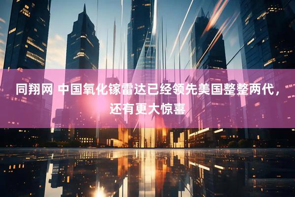 同翔网 中国氧化镓雷达已经领先美国整整两代，还有更大惊喜
