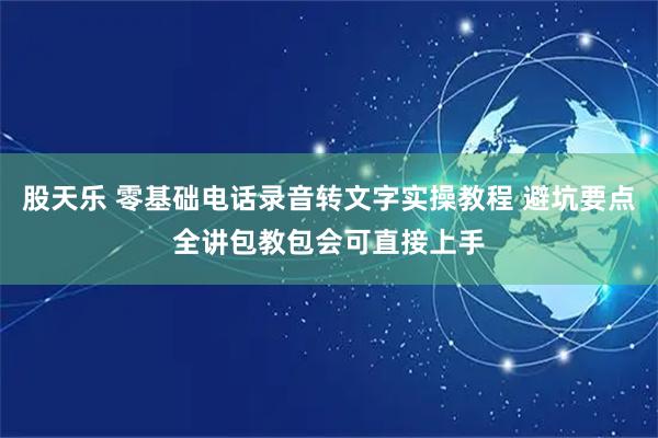 股天乐 零基础电话录音转文字实操教程 避坑要点全讲包教包会可直接上手
