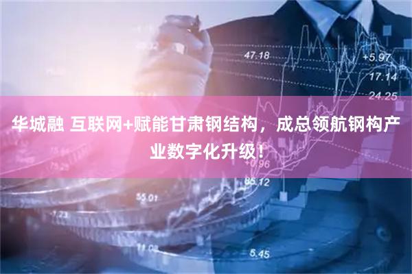华城融 互联网+赋能甘肃钢结构，成总领航钢构产业数字化升级！