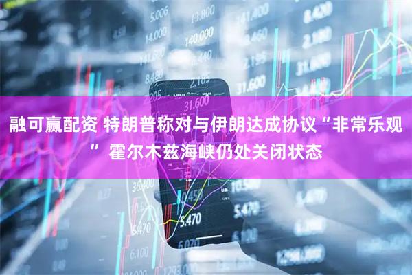 融可赢配资 特朗普称对与伊朗达成协议“非常乐观” 霍尔木兹海峡仍处关闭状态