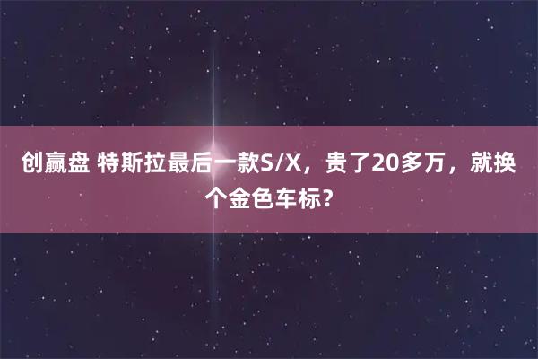 创赢盘 特斯拉最后一款S/X，贵了20多万，就换个金色车标？