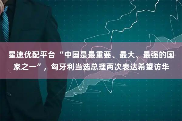 星速优配平台 “中国是最重要、最大、最强的国家之一”，匈牙利当选总理两次表达希望访华