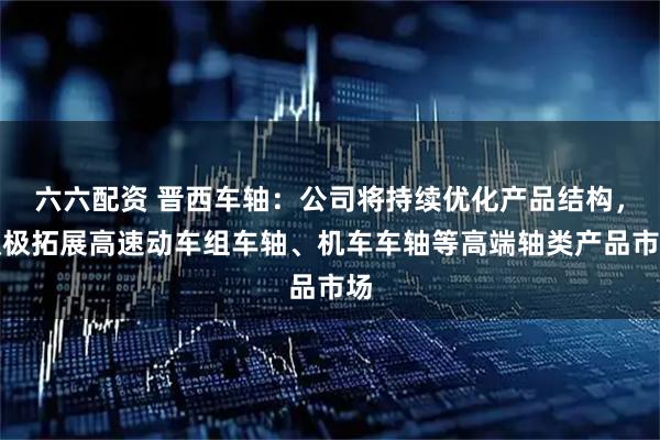 六六配资 晋西车轴：公司将持续优化产品结构，积极拓展高速动车组车轴、机车车轴等高端轴类产品市场