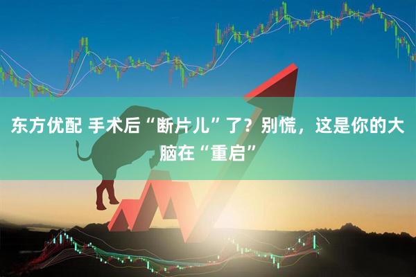 东方优配 手术后“断片儿”了?别慌,这是你的大脑在“重启”