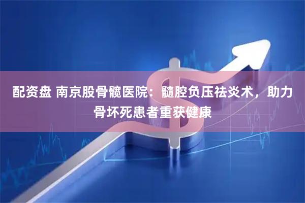 配资盘 南京股骨髋医院：髓腔负压祛炎术，助力骨坏死患者重获健康