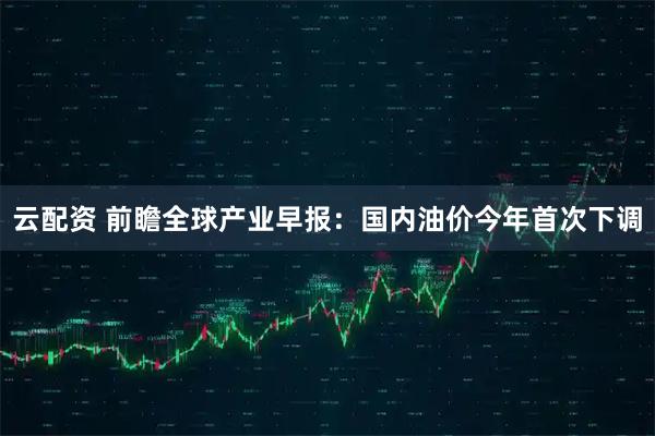 云配资 前瞻全球产业早报：国内油价今年首次下调