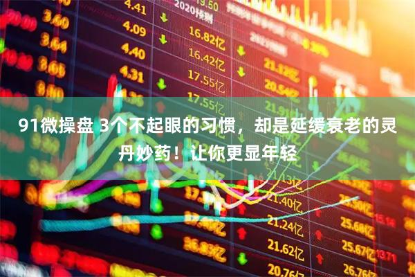 91微操盘 3个不起眼的习惯，却是延缓衰老的灵丹妙药！让你更显年轻