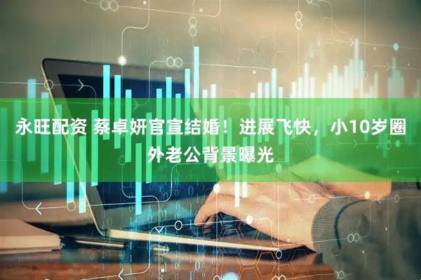 永旺配资 蔡卓妍官宣结婚！进展飞快，小10岁圈外老公背景曝光