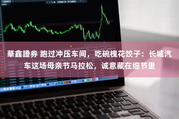 華鑫證券 跑过冲压车间,吃碗槐花饺子:长城汽车这场母亲节马拉松,诚意藏在细节里