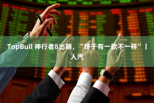 TopBull 神行者8出鞘,“终于有一款不一样”丨人汽