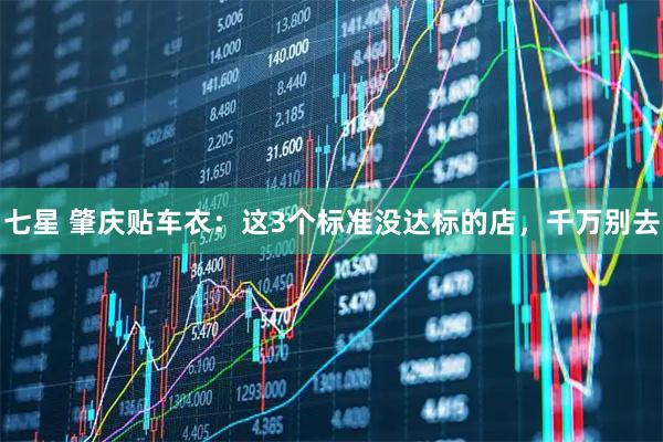 七星 肇庆贴车衣：这3个标准没达标的店，千万别去