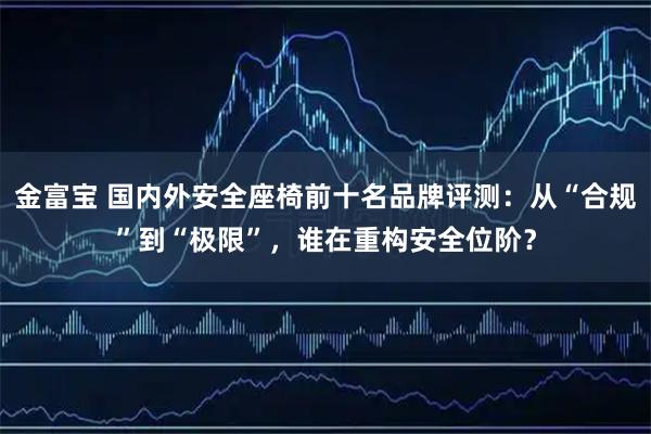 金富宝 国内外安全座椅前十名品牌评测：从“合规”到“极限”，谁在重构安全位阶？