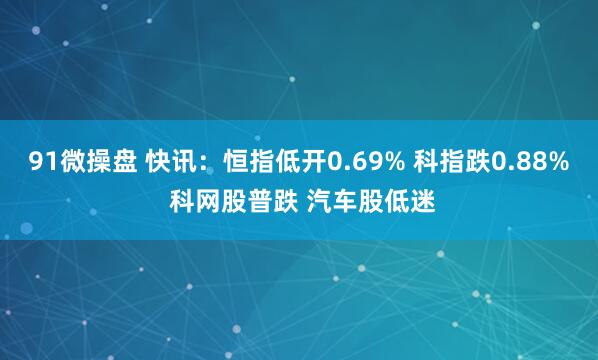 91微操盘 快讯：恒指低开0.69% 科指跌0.88% 科网股普跌 汽车股低迷