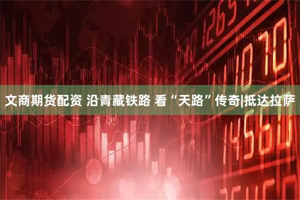 文商期货配资 沿青藏铁路 看“天路”传奇|抵达拉萨