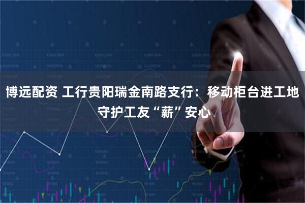 博远配资 工行贵阳瑞金南路支行：移动柜台进工地 守护工友“薪”安心