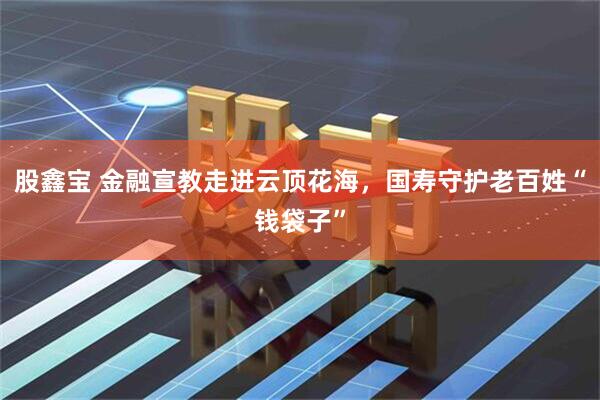 股鑫宝 金融宣教走进云顶花海，国寿守护老百姓“钱袋子”