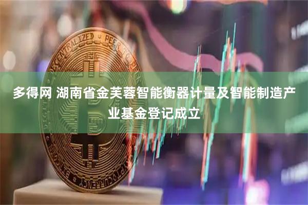多得网 湖南省金芙蓉智能衡器计量及智能制造产业基金登记成立