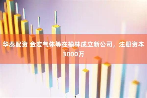 华泰配资 金宏气体等在榆林成立新公司，注册资本3000万