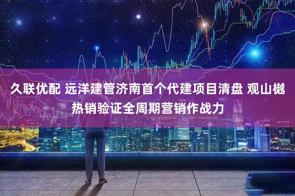 久联优配 远洋建管济南首个代建项目清盘 观山樾热销验证全周期营销作战力