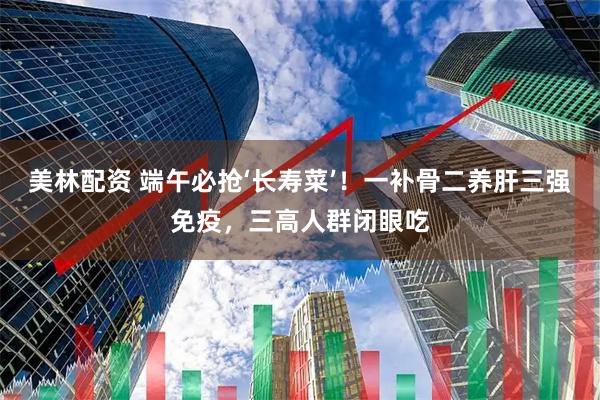 美林配资 端午必抢‘长寿菜’！一补骨二养肝三强免疫，三高人群闭眼吃