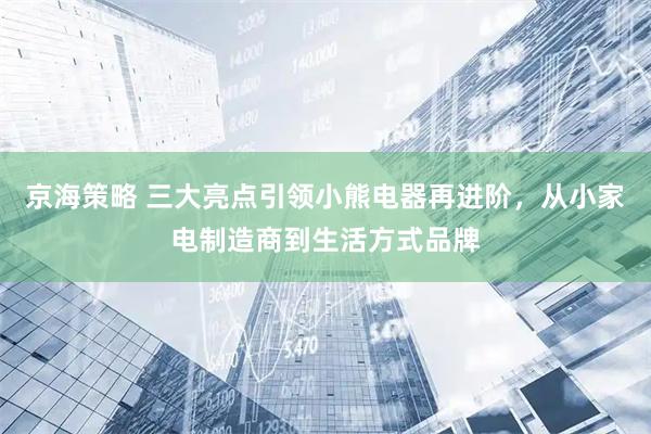 京海策略 三大亮点引领小熊电器再进阶，从小家电制造商到生活方式品牌