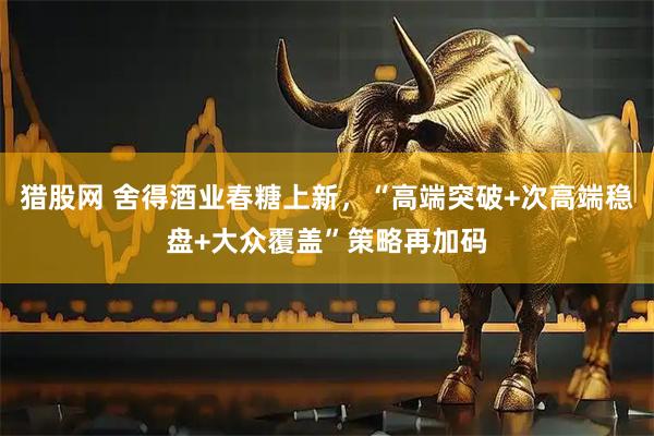 猎股网 舍得酒业春糖上新，“高端突破+次高端稳盘+大众覆盖”策略再加码