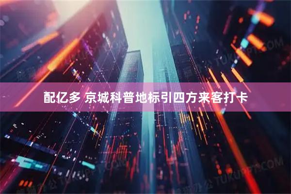 配亿多 京城科普地标引四方来客打卡