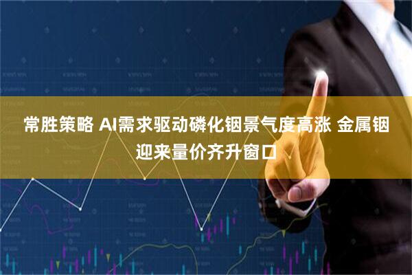 常胜策略 AI需求驱动磷化铟景气度高涨 金属铟迎来量价齐升窗口
