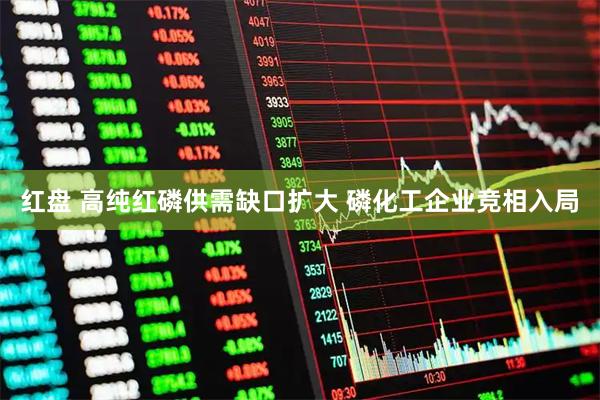 红盘 高纯红磷供需缺口扩大 磷化工企业竞相入局