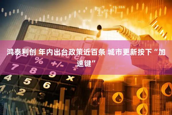 鸿泰利创 年内出台政策近百条 城市更新按下“加速键”